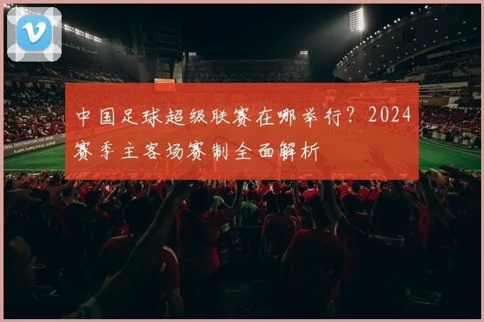 中国足球超级联赛在哪举行?2024赛季主客场赛制全面解析