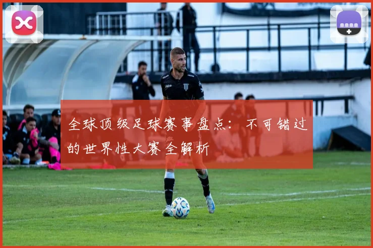 全球顶级足球赛事盘点：不可错过的世界性大赛全解析