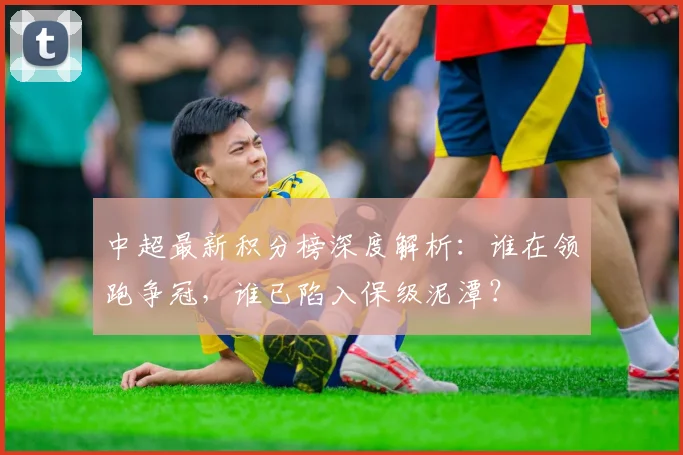 中超最新积分榜深度解析:谁在领跑争冠,谁已陷入保级泥潭?