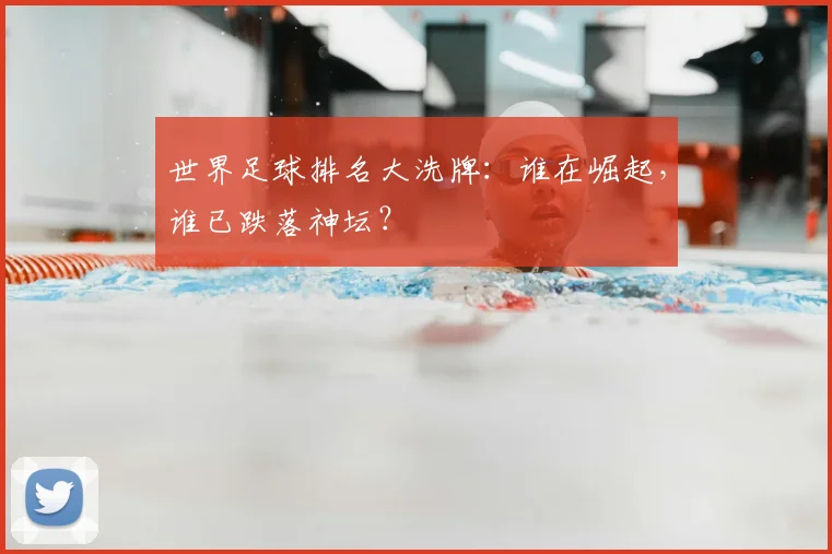 世界足球排名大洗牌：谁在崛起，谁已跌落神坛？