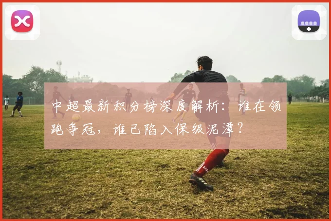 中超最新积分榜深度解析:谁在领跑争冠,谁已陷入保级泥潭?