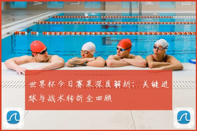 世界杯今日赛果深度解析:关键进球与战术转折全回顾