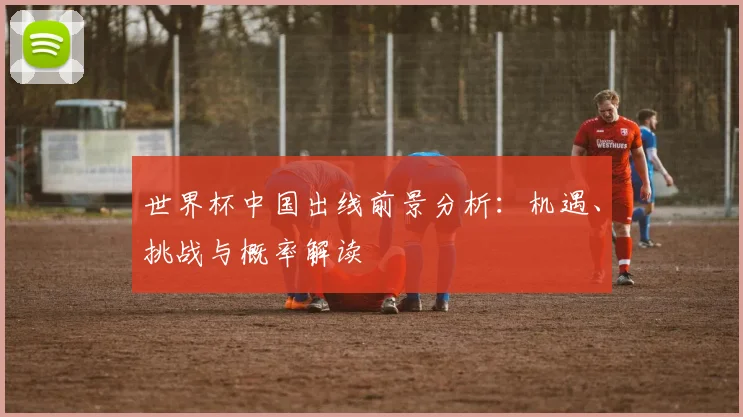 世界杯中国出线前景分析:机遇、挑战与概率解读