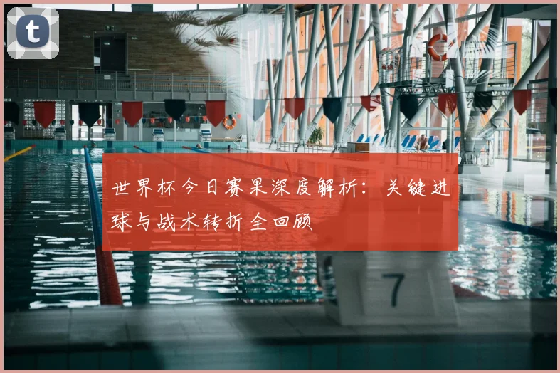 世界杯今日赛果深度解析:关键进球与战术转折全回顾