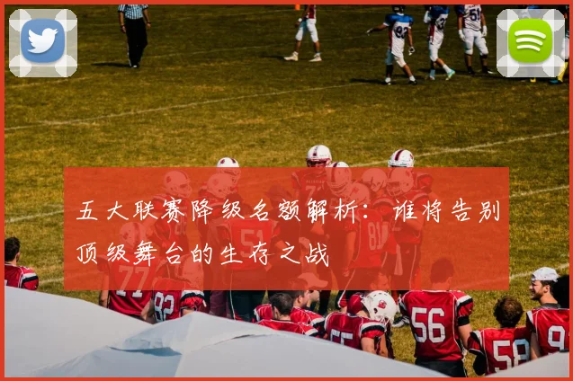五大联赛降级名额解析：谁将告别顶级舞台的生存之战